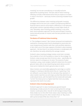 The Corporate Finance Institute The Complete Guide to Trading
59
corporatefinanceinstitute.com
investing” are not two contradictory or mutually exclusive
approaches to picking stocks. The basic idea of value investing –
selecting currently undervalued stocks that you expect to increase
in value in the future – obviously involves assessing probable future
growth.
The differences between value investing and growth investing
strategies tend to be more just a matter of emphasizing different
financial metrics (and to some extent a difference in risk tolerance,
with growth investors typically willing to accept higher levels of
risk). Ultimately, value investing, growth investing, or any other
basic stock evaluation approach has the same end goal: choosing
stocks that will provide an investor with the best possible return on
investment.
The Basics of Traditional Value Investing
In “The Intelligent Investor”, Ben Graham proposed and explained a
method for screening stocks that he developed to assist even the
most inexperienced investors with their stock portfolio selections.
In fact, that’s one of the major appeals of Graham’s value investing
approach – the fact that it’s not overly intricate or complicated, and
can, therefore, be easily utilized by the average investor.
Graham’s value investing strategy involves some basic concepts
that underlie or form the foundation or basis for the strategy. For
Graham, a key concept was that of intrinsic value – specifically, the
intrinsic value of a company or its stock. The essence of value
investing is using a stock analysis method to determine the stock’s
genuine value, with an eye toward buying stocks whose current
share price is below the stock’s genuine value or worth.
Value investors are essentially applying the same logic as careful
shoppers in looking to identify stocks that are “a good buy,” that
are selling for a price lower than the real value they represent. A
value investor searches out and snaps up what they determine are
undervalued stocks, with the belief that the market will eventually
“correct” the share price to a higher level that more accurately
represents the stock’s true value.
Graham’s Value Investing Approach
Graham’s approach to value investing was geared toward
developing a simple process for stock screening that the average
investor could easily utilize. Overall, he did manage to keep things
fairly simple, but on the other hand, classic value investing is a little
more involved than just the often-recited refrain of, “Buy stocks
with a price-to-book (P/B) ratio of less than 1.0.”
 