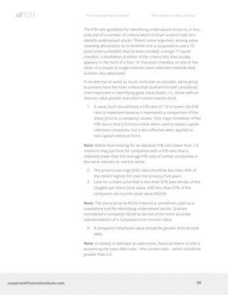 The Corporate Finance Institute The Complete Guide to Trading
60
corporatefinanceinstitute.com
The P/B ratio guideline for identifying undervalued stocks is, in fact,
only one of a number of criteria which Graham used to help him
identify undervalued stocks. There’s some argument among value
investing aficionados as to whether one is supposed to use a 10-
point criteria checklist that Graham created, a longer 17-point
checklist, a distillation of either of the criteria lists that usually
appears in the form of a four- or five-point checklist, or one or the
other of a couple of single criterion stock selection methods that
Graham also advocated.
In an attempt to avoid as much confusion as possible, we’re going
to present here the main criteria that Graham himself considered
most important in identifying good value stocks, i.e., those with an
intrinsic value greater than their current market price.
1. A value stock should have a P/B ratio of 1.0 or lower; the P/B
ratio is important because it represents a comparison of the
share price to a company’s assets. One major limitation of the
P/B ratio is that it functions best when used to assess capital-
intensive companies, but is less effective when applied to
non-capital-intensive firms.
Note: Rather than looking for an absolute P/B ratio lower than 1.0,
investors may just look for companies with a P/B ratio that is
relatively lower than the average P/B ratio of similar companies in
the same industry or market sector.
2. The price-to-earnings (P/E) ratio should be less than 40% of
the stock’s highest P/E over the previous five years.
3. Look for a share price that is less than 67% (two-thirds) of the
tangible per share book value, AND less than 67% of the
company’s net current asset value (NCAV).
Note: The share-price-to-NCAV criterion is sometimes used as a
standalone tool for identifying undervalued stocks. Graham
considered a company’s NCAV to be one of the most accurate
representations of a company’s true intrinsic value.
4. A company’s total book value should be greater than its total
debt.
Note: A related, or perhaps an alternative, financial metric to this is
examining the basic debt ratio – the current ratio – which should be
greater than 2.0.
 
