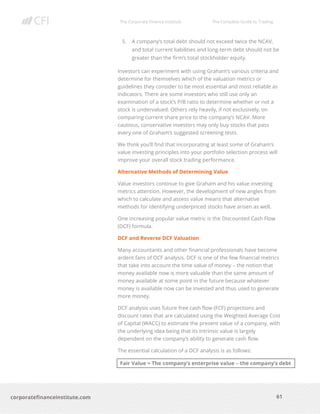 The Corporate Finance Institute The Complete Guide to Trading
61
corporatefinanceinstitute.com
5. A company’s total debt should not exceed twice the NCAV,
and total current liabilities and long-term debt should not be
greater than the firm’s total stockholder equity.
Investors can experiment with using Graham’s various criteria and
determine for themselves which of the valuation metrics or
guidelines they consider to be most essential and most reliable as
indicators. There are some investors who still use only an
examination of a stock’s P/B ratio to determine whether or not a
stock is undervalued. Others rely heavily, if not exclusively, on
comparing current share price to the company’s NCAV. More
cautious, conservative investors may only buy stocks that pass
every one of Graham’s suggested screening tests.
We think you’ll find that incorporating at least some of Graham’s
value investing principles into your portfolio selection process will
improve your overall stock trading performance.
Alternative Methods of Determining Value
Value investors continue to give Graham and his value investing
metrics attention. However, the development of new angles from
which to calculate and assess value means that alternative
methods for identifying underpriced stocks have arisen as well.
One increasing popular value metric is the Discounted Cash Flow
(DCF) formula.
DCF and Reverse DCF Valuation
Many accountants and other financial professionals have become
ardent fans of DCF analysis. DCF is one of the few financial metrics
that take into account the time value of money – the notion that
money available now is more valuable than the same amount of
money available at some point in the future because whatever
money is available now can be invested and thus used to generate
more money.
DCF analysis uses future free cash flow (FCF) projections and
discount rates that are calculated using the Weighted Average Cost
of Capital (WACC) to estimate the present value of a company, with
the underlying idea being that its intrinsic value is largely
dependent on the company’s ability to generate cash flow.
The essential calculation of a DCF analysis is as follows:
Fair Value = The company’s enterprise value – the company’s debt
 