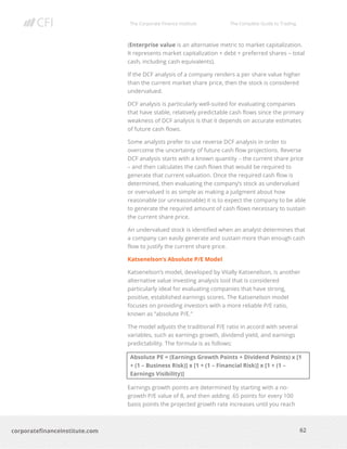 The Corporate Finance Institute The Complete Guide to Trading
62
corporatefinanceinstitute.com
(Enterprise value is an alternative metric to market capitalization.
It represents market capitalization + debt + preferred shares – total
cash, including cash equivalents).
If the DCF analysis of a company renders a per share value higher
than the current market share price, then the stock is considered
undervalued.
DCF analysis is particularly well-suited for evaluating companies
that have stable, relatively predictable cash flows since the primary
weakness of DCF analysis is that it depends on accurate estimates
of future cash flows.
Some analysts prefer to use reverse DCF analysis in order to
overcome the uncertainty of future cash flow projections. Reverse
DCF analysis starts with a known quantity – the current share price
– and then calculates the cash flows that would be required to
generate that current valuation. Once the required cash flow is
determined, then evaluating the company’s stock as undervalued
or overvalued is as simple as making a judgment about how
reasonable (or unreasonable) it is to expect the company to be able
to generate the required amount of cash flows necessary to sustain
the current share price.
An undervalued stock is identified when an analyst determines that
a company can easily generate and sustain more than enough cash
flow to justify the current share price.
Katsenelson’s Absolute P/E Model
Katsenelson’s model, developed by Vitally Katsenelson, is another
alternative value investing analysis tool that is considered
particularly ideal for evaluating companies that have strong,
positive, established earnings scores. The Katsenelson model
focuses on providing investors with a more reliable P/E ratio,
known as “absolute P/E.”
The model adjusts the traditional P/E ratio in accord with several
variables, such as earnings growth, dividend yield, and earnings
predictability. The formula is as follows:
Absolute PE = (Earnings Growth Points + Dividend Points) x [1
+ (1 – Business Risk)] x [1 + (1 – Financial Risk)] x [1 + (1 –
Earnings Visibility)]
Earnings growth points are determined by starting with a no-
growth P/E value of 8, and then adding .65 points for every 100
basis points the projected growth rate increases until you reach
 