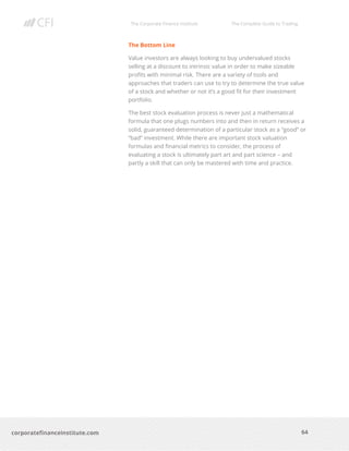 The Corporate Finance Institute The Complete Guide to Trading
64
corporatefinanceinstitute.com
The Bottom Line
Value investors are always looking to buy undervalued stocks
selling at a discount to intrinsic value in order to make sizeable
profits with minimal risk. There are a variety of tools and
approaches that traders can use to try to determine the true value
of a stock and whether or not it’s a good fit for their investment
portfolio.
The best stock evaluation process is never just a mathematical
formula that one plugs numbers into and then in return receives a
solid, guaranteed determination of a particular stock as a “good” or
“bad” investment. While there are important stock valuation
formulas and financial metrics to consider, the process of
evaluating a stock is ultimately part art and part science – and
partly a skill that can only be mastered with time and practice.
 