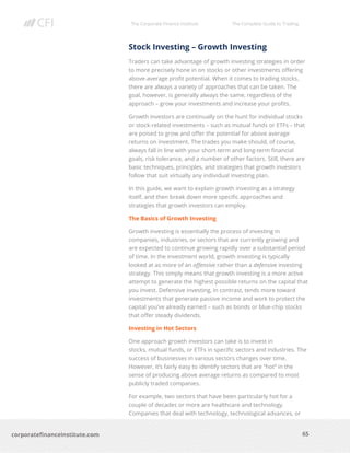 The Corporate Finance Institute The Complete Guide to Trading
65
corporatefinanceinstitute.com
Stock Investing – Growth Investing
Traders can take advantage of growth investing strategies in order
to more precisely hone in on stocks or other investments offering
above-average profit potential. When it comes to trading stocks,
there are always a variety of approaches that can be taken. The
goal, however, is generally always the same, regardless of the
approach – grow your investments and increase your profits.
Growth investors are continually on the hunt for individual stocks
or stock-related investments – such as mutual funds or ETFs – that
are poised to grow and offer the potential for above average
returns on investment. The trades you make should, of course,
always fall in line with your short-term and long-term financial
goals, risk tolerance, and a number of other factors. Still, there are
basic techniques, principles, and strategies that growth investors
follow that suit virtually any individual investing plan.
In this guide, we want to explain growth investing as a strategy
itself, and then break down more specific approaches and
strategies that growth investors can employ.
The Basics of Growth Investing
Growth investing is essentially the process of investing in
companies, industries, or sectors that are currently growing and
are expected to continue growing rapidly over a substantial period
of time. In the investment world, growth investing is typically
looked at as more of an offensive rather than a defensive investing
strategy. This simply means that growth investing is a more active
attempt to generate the highest possible returns on the capital that
you invest. Defensive investing, in contrast, tends more toward
investments that generate passive income and work to protect the
capital you’ve already earned – such as bonds or blue-chip stocks
that offer steady dividends.
Investing in Hot Sectors
One approach growth investors can take is to invest in
stocks, mutual funds, or ETFs in specific sectors and industries. The
success of businesses in various sectors changes over time.
However, it’s fairly easy to identify sectors that are “hot” in the
sense of producing above average returns as compared to most
publicly traded companies.
For example, two sectors that have been particularly hot for a
couple of decades or more are healthcare and technology.
Companies that deal with technology, technological advances, or
 