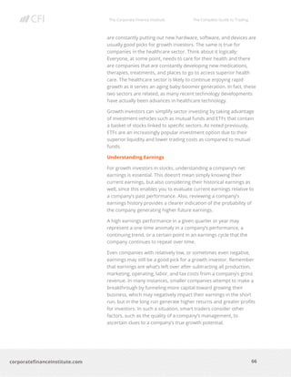 The Corporate Finance Institute The Complete Guide to Trading
66
corporatefinanceinstitute.com
are constantly putting out new hardware, software, and devices are
usually good picks for growth investors. The same is true for
companies in the healthcare sector. Think about it logically:
Everyone, at some point, needs to care for their health and there
are companies that are constantly developing new medications,
therapies, treatments, and places to go to access superior health
care. The healthcare sector is likely to continue enjoying rapid
growth as it serves an aging baby-boomer generation. In fact, these
two sectors are related, as many recent technology developments
have actually been advances in healthcare technology.
Growth investors can simplify sector investing by taking advantage
of investment vehicles such as mutual funds and ETFs that contain
a basket of stocks linked to specific sectors. As noted previously,
ETFs are an increasingly popular investment option due to their
superior liquidity and lower trading costs as compared to mutual
funds.
Understanding Earnings
For growth investors in stocks, understanding a company’s net
earnings is essential. This doesn’t mean simply knowing their
current earnings, but also considering their historical earnings as
well, since this enables you to evaluate current earnings relative to
a company’s past performance. Also, reviewing a company’s
earnings history provides a clearer indication of the probability of
the company generating higher future earnings.
A high earnings performance in a given quarter or year may
represent a one-time anomaly in a company’s performance, a
continuing trend, or a certain point in an earnings cycle that the
company continues to repeat over time.
Even companies with relatively low, or sometimes even negative,
earnings may still be a good pick for a growth investor. Remember
that earnings are what’s left over after subtracting all production,
marketing, operating, labor, and tax costs from a company’s gross
revenue. In many instances, smaller companies attempt to make a
breakthrough by funneling more capital toward growing their
business, which may negatively impact their earnings in the short
run, but in the long run generate higher returns and greater profits
for investors. In such a situation, smart traders consider other
factors, such as the quality of a company’s management, to
ascertain clues to a company’s true growth potential.
 