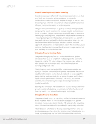 The Corporate Finance Institute The Complete Guide to Trading
67
corporatefinanceinstitute.com
Growth Investing through Value Investing
Growth investors are effectively value investors sometimes, in that
they seek out companies whose stock may be currently
undervalued due to reasons that may be as simple as the fact that
the company is relatively new and has not yet caught the attention
of many investment analysts or fund managers.
The goal for such investors is to grab up shares at a low price of a
company that is well-positioned to enjoy a sizeable and continued
surge in growth. There are a number of possible ways to approach
identifying such companies, one of which we’ve already touched on
– looking at companies in hot sectors. Investors who can identify a
new, well-managed and well-funded company that is part of a hot
sector can often reap substantial rewards. Another possible
approach is to examine companies that are on the downslope, such
as those that have gone through bankruptcy or reorganization, but
that are likely to survive and recover.
Using the Price-to-Earnings Ratio
The price/earnings (P/E) ratio is a financial metric that growth
investors often favor to help them in choosing stocks. Generally
speaking, a higher P/E ratio indicates that investors are willing to
take greater risk on buying a stock because of its projected
earnings and growth rate.
The P/E ratio is particularly useful for growth investors who are
trying to compare companies that operate in the same industry. In
established industries and sectors, there tends to be average P/E
ratios for that particular industry or sector. Knowing such industry
or sector averages makes a company’s P/E ratio a much more
useful number than simply looking at it in comparison to the
market as a whole.
Looking at a company’s P/E ratio remains a useful analytical tool for
growth investors, but adding consideration of other fundamental
financial metrics can help to fine tune your stock picks.
Using the Price-to-Book Ratio
The price-to-book ratio – or P/B ratio – is often considered more the
basic analytical metric of value investors as opposed to growth
investors. However, the fact is that the P/B ratio can also be utilized
as an effective tool in identifying stocks with high growth potential.
The P/B ratio is calculated by dividing a stock’s per share price by
the book value per share. In order to determine the book value of a
stock, preferred stock that has been issued must be subtracted
 