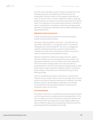 The Corporate Finance Institute The Complete Guide to Trading
68
corporatefinanceinstitute.com
from the total stockholder equity. The figure calculated from this
takeaway must then be divided by all common shares still
outstanding. The final number is the company’s book value per
share of common stock. It is often helpful for investors, especially
growth investors, to compare a company’s book value to its market
value. This comparison can provide a good indication of whether a
stock is undervalued or overvalued. Companies with high growth
potential are frequently undervalued due to heftier debt loads and
capital expenditures.
High-Risk Growth Investments
Growth investing may also extend into investments beyond
traditional stock market investing.
Investing in high-risk growth investments – also referred to as
speculative investments – is an approach that is not suited for
individuals with a low threshold for risk. This is a strategy best
suited for individuals looking for maximum profits within a
relatively short time frame and who have sufficient investment
capital to sustain them during periods of losses.
High-risk investments include such things as futures, options
contracts, foreign currency exchange (forex), penny stocks, and
speculative real estate, such as land that hasn’t been developed.
These investments involve greater risk in that they offer no
guaranteed return and their value tends to change quickly (in other
words, they’re subject to greater volatility). However, the draw for
many investors is that when such investments do pay off, they
often pay off big.
If you’re considering any of these investments, remember that
research is key to success. More so than the average stock or bond
investor, you have to know the market you’re investing in very well.
Because success is based largely on speculation, we strongly
recommend that only experienced investors roll the dice on
investment assets such as these.
A Concluding Note
The reality is that there is a multitude of ways that growth investors
can find investments to complement their existing portfolio. In the
end, it is always up to each individual to choose the methods that
work best for them personally, but it is also always helpful to be
aware of different approaches to identifying investments with the
greatest potential for providing future profits.
 