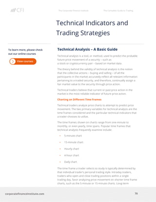 The Corporate Finance Institute The Complete Guide to Trading
70
corporatefinanceinstitute.com
Technical Indicators and
Trading Strategies
Technical Analysis – A Basic Guide
Technical analysis is a tool, or method, used to predict the probable
future price movement of a security – such as
a stock or cryptocurrency pair – based on market data.
The theory behind the validity of technical analysis is the notion
that the collective actions – buying and selling – of all the
participants in the market accurately reflect all relevant information
pertaining to a traded security, and therefore, continually assign a
fair market value to the security through price action.
Technical traders believe that current or past price action in the
market is the most reliable indicator of future price action.
Charting on Different Time Frames
Technical traders analyze price charts to attempt to predict price
movement. The two primary variables for technical analysis are the
time frames considered and the particular technical indicators that
a trader chooses to utilize.
The time frames shown on charts range from one-minute to
monthly, or even yearly, time spans. Popular time frames that
technical analysts frequently examine include:
• 5-minute chart
• 15-minute chart
• Hourly chart
• 4-hour chart
• Daily chart
The time frame a trader selects to study is typically determined by
that individual trader’s personal trading style. Intraday traders,
traders who open and close trading positions within a single
trading day, favor analyzing price movement on shorter time frame
charts, such as the 5-minute or 15-minute charts. Long-term
To learn more, please check
out our online courses
 