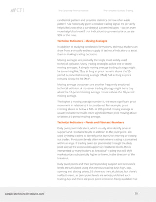 The Corporate Finance Institute The Complete Guide to Trading
75
corporatefinanceinstitute.com
candlestick pattern and provides statistics on how often each
pattern has historically given a reliable trading signal. It’s certainly
helpful to know what a candlestick pattern indicates – but it’s even
more helpful to know if that indication has proven to be accurate
90% of the time.
Technical Indicators – Moving Averages
In addition to studying candlestick formations, technical traders can
draw from a virtually endless supply of technical indicators to assist
them in making trading decisions.
Moving averages are probably the single most widely-used
technical indicator. Many trading strategies utilize one or more
moving averages. A simple moving average trading strategy might
be something like, “Buy as long as price remains above the 50-
period exponential moving average (EMA); Sell as long as price
remains below the 50 EMA”.
Moving average crossovers are another frequently employed
technical indicator. A crossover trading strategy might be to buy
when the 10-period moving average crosses above the 50-period
moving average.
The higher a moving average number is, the more significant price
movement in relation to it is considered. For example, price
crossing above or below a 100- or 200-period moving average is
usually considered much more significant than price moving above
or below a 5-period moving average.
Technical Indicators – Pivots and Fibonacci Numbers
Daily pivot point indicators, which usually also identify several
support and resistance levels in addition to the pivot point, are
used by many traders to identify price levels for entering or closing
out trades. Pivot point levels often mark where trading is contained
within a range. If trading soars (or plummets) through the daily
pivot and all the associated support or resistance levels, this is
interpreted by many traders as ‘breakout” trading that will shift
market prices substantially higher or lower, in the direction of the
breakout.
Daily pivot points and their corresponding support and resistance
levels are calculated using the previous trading day’s high, low,
opening and closing prices. I’d show you the calculation, but there’s
really no need, as pivot point levels are widely published each
trading day and there are pivot point indicators freely available that
 