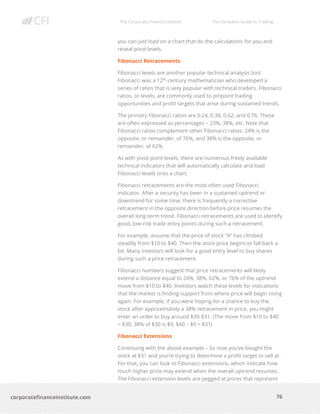 The Corporate Finance Institute The Complete Guide to Trading
76
corporatefinanceinstitute.com
you can just load on a chart that do the calculations for you and
reveal pivot levels.
Fibonacci Retracements
Fibonacci levels are another popular technical analysis tool.
Fibonacci was a 12th
-century mathematician who developed a
series of ratios that is very popular with technical traders. Fibonacci
ratios, or levels, are commonly used to pinpoint trading
opportunities and profit targets that arise during sustained trends.
The primary Fibonacci ratios are 0.24, 0.38, 0.62, and 0.76. These
are often expressed as percentages – 23%, 38%, etc. Note that
Fibonacci ratios complement other Fibonacci ratios: 24% is the
opposite, or remainder, of 76%, and 38% is the opposite, or
remainder, of 62%.
As with pivot point levels, there are numerous freely available
technical indicators that will automatically calculate and load
Fibonacci levels onto a chart.
Fibonacci retracements are the most often used Fibonacci
indicator. After a security has been in a sustained uptrend or
downtrend for some time, there is frequently a corrective
retracement in the opposite direction before price resumes the
overall long-term trend. Fibonacci retracements are used to identify
good, low-risk trade entry points during such a retracement.
For example, assume that the price of stock “A” has climbed
steadily from $10 to $40. Then the stock price begins to fall back a
bit. Many investors will look for a good entry level to buy shares
during such a price retracement.
Fibonacci numbers suggest that price retracements will likely
extend a distance equal to 24%, 38%, 62%, or 76% of the uptrend
move from $10 to $40. Investors watch these levels for indications
that the market is finding support from where price will begin rising
again. For example, if you were hoping for a chance to buy the
stock after approximately a 38% retracement in price, you might
enter an order to buy around $30-$31. (The move from $10 to $40
= $30; 38% of $30 is $9; $40 – $9 = $31)
Fibonacci Extensions
Continuing with the above example – So now you’ve bought the
stock at $31 and you’re trying to determine a profit target to sell at.
For that, you can look to Fibonacci extensions, which indicate how
much higher price may extend when the overall uptrend resumes.
The Fibonacci extension levels are pegged at prices that represent
 