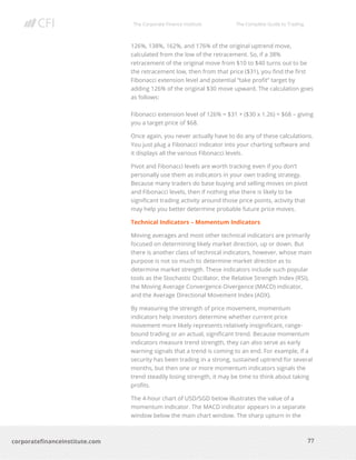 The Corporate Finance Institute The Complete Guide to Trading
77
corporatefinanceinstitute.com
126%, 138%, 162%, and 176% of the original uptrend move,
calculated from the low of the retracement. So, if a 38%
retracement of the original move from $10 to $40 turns out to be
the retracement low, then from that price ($31), you find the first
Fibonacci extension level and potential “take profit” target by
adding 126% of the original $30 move upward. The calculation goes
as follows:
Fibonacci extension level of 126% = $31 + ($30 x 1.26) = $68 – giving
you a target price of $68.
Once again, you never actually have to do any of these calculations.
You just plug a Fibonacci indicator into your charting software and
it displays all the various Fibonacci levels.
Pivot and Fibonacci levels are worth tracking even if you don’t
personally use them as indicators in your own trading strategy.
Because many traders do base buying and selling moves on pivot
and Fibonacci levels, then if nothing else there is likely to be
significant trading activity around those price points, activity that
may help you better determine probable future price moves.
Technical Indicators – Momentum Indicators
Moving averages and most other technical indicators are primarily
focused on determining likely market direction, up or down. But
there is another class of technical indicators, however, whose main
purpose is not so much to determine market direction as to
determine market strength. These indicators include such popular
tools as the Stochastic Oscillator, the Relative Strength Index (RSI),
the Moving Average Convergence-Divergence (MACD) indicator,
and the Average Directional Movement Index (ADX).
By measuring the strength of price movement, momentum
indicators help investors determine whether current price
movement more likely represents relatively insignificant, range-
bound trading or an actual, significant trend. Because momentum
indicators measure trend strength, they can also serve as early
warning signals that a trend is coming to an end. For example, if a
security has been trading in a strong, sustained uptrend for several
months, but then one or more momentum indicators signals the
trend steadily losing strength, it may be time to think about taking
profits.
The 4-hour chart of USD/SGD below illustrates the value of a
momentum indicator. The MACD indicator appears in a separate
window below the main chart window. The sharp upturn in the
 