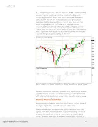 The Corporate Finance Institute The Complete Guide to Trading
78
corporatefinanceinstitute.com
MACD beginning around June 14th
indicates that the corresponding
upsurge in price is a strong, trending move rather than just a
temporary correction. When price begins to retrace downward
somewhat on the 16th
, the MACD shows weaker price action,
indicating that the downward movement in price does not have
much strength behind it. Soon after that, a strong uptrend
resumes. In this instance, the MACD would have helped provide
reassurance to a buyer of the market that (A) the turn to the upside
was a significant price move and (B) that the uptrend was likely to
resume after price dipped slightly on the 16th
.
Because momentum indicators generally only signal strong or weak
price movement but not trend direction, they are often combined
with other technical indicators as part of an overall trading strategy.
Technical Analysis – Conclusion
Keep in mind the fact that no technical indicator is perfect. None of
them give signals that are 100% accurate all the time.
The smartest traders are always watching for warning signs that
signals from their chosen indicators may be misleading. Technical
analysis, done well, can certainly improve your profitability as a
trader. However, what may do more to improve your fortunes in
 