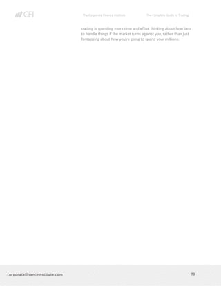 The Corporate Finance Institute The Complete Guide to Trading
79
corporatefinanceinstitute.com
trading is spending more time and effort thinking about how best
to handle things if the market turns against you, rather than just
fantasizing about how you’re going to spend your millions.
 