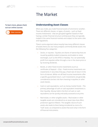The Corporate Finance Institute The Complete Guide to Trading
8
corporatefinanceinstitute.com
The Market
Understanding Asset Classes
When you trade, you trade financial assets of one kind or another.
There are different classes, or types, of assets – such as fixed
income investments - that are grouped together based on their
having a similar financial structure and because they are typically
traded in the same financial markets and subject to the same rules
and regulations.
There’s some argument about exactly how many different classes
of assets there are, but many analysts commonly divide assets into
the following five categories:
• Stocks, or equities - Equities are shares of ownership that are
issued by publicly traded companies and traded on stock
exchanges, such as the NYSE or Nasdaq. You can potentially
profit from equities either through a rise in the share price or
by receiving dividends.
• Bonds, or other fixed income investments (such as
certificates of deposit – CDs) – Fixed-income investments are
investments in securities that pay a fixed rate of return in the
form of interest. While not all fixed income investments offer
a specific guaranteed return, such investments are generally
considered to be less risk than investing in equities or other
asset classes.
• Cash or cash equivalents, such as money market funds – The
primary advantage of cash or cash equivalent investments is
their liquidity. Money held in the form of cash or cash
equivalents can be quickly and easily accessed at any time.
• Real estate, or other tangible assets – Real estate or other
tangible assets are considered as an asset class that offers
protection against inflation. The tangible nature of such
assets also leads to them being considered as more of a
“real” asset, as compared to assets that exist only in the form
of financial instruments.
To learn more, please check
out our online courses
 