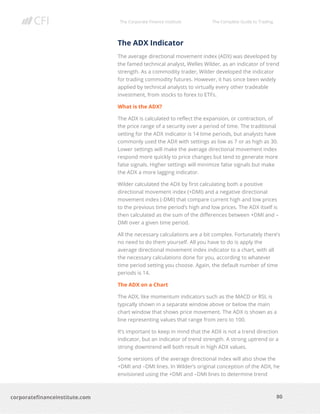 The Corporate Finance Institute The Complete Guide to Trading
80
corporatefinanceinstitute.com
The ADX Indicator
The average directional movement index (ADX) was developed by
the famed technical analyst, Welles Wilder, as an indicator of trend
strength. As a commodity trader, Wilder developed the indicator
for trading commodity futures. However, it has since been widely
applied by technical analysts to virtually every other tradeable
investment, from stocks to forex to ETFs.
What is the ADX?
The ADX is calculated to reflect the expansion, or contraction, of
the price range of a security over a period of time. The traditional
setting for the ADX indicator is 14 time periods, but analysts have
commonly used the ADX with settings as low as 7 or as high as 30.
Lower settings will make the average directional movement index
respond more quickly to price changes but tend to generate more
false signals. Higher settings will minimize false signals but make
the ADX a more lagging indicator.
Wilder calculated the ADX by first calculating both a positive
directional movement index (+DMI) and a negative directional
movement index (-DMI) that compare current high and low prices
to the previous time period’s high and low prices. The ADX itself is
then calculated as the sum of the differences between +DMI and –
DMI over a given time period.
All the necessary calculations are a bit complex. Fortunately there’s
no need to do them yourself. All you have to do is apply the
average directional movement index indicator to a chart, with all
the necessary calculations done for you, according to whatever
time period setting you choose. Again, the default number of time
periods is 14.
The ADX on a Chart
The ADX, like momentum indicators such as the MACD or RSI, is
typically shown in a separate window above or below the main
chart window that shows price movement. The ADX is shown as a
line representing values that range from zero to 100.
It’s important to keep in mind that the ADX is not a trend direction
indicator, but an indicator of trend strength. A strong uptrend or a
strong downtrend will both result in high ADX values.
Some versions of the average directional index will also show the
+DMI and –DMI lines. In Wilder’s original conception of the ADX, he
envisioned using the +DMI and –DMI lines to determine trend
 