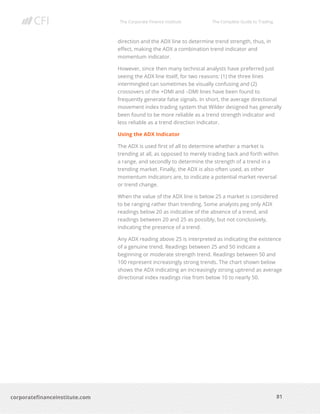 The Corporate Finance Institute The Complete Guide to Trading
81
corporatefinanceinstitute.com
direction and the ADX line to determine trend strength, thus, in
effect, making the ADX a combination trend indicator and
momentum indicator.
However, since then many technical analysts have preferred just
seeing the ADX line itself, for two reasons: (1) the three lines
intermingled can sometimes be visually confusing and (2)
crossovers of the +DMI and –DMI lines have been found to
frequently generate false signals. In short, the average directional
movement index trading system that Wilder designed has generally
been found to be more reliable as a trend strength indicator and
less reliable as a trend direction indicator.
Using the ADX Indicator
The ADX is used first of all to determine whether a market is
trending at all, as opposed to merely trading back and forth within
a range, and secondly to determine the strength of a trend in a
trending market. Finally, the ADX is also often used, as other
momentum indicators are, to indicate a potential market reversal
or trend change.
When the value of the ADX line is below 25 a market is considered
to be ranging rather than trending. Some analysts peg only ADX
readings below 20 as indicative of the absence of a trend, and
readings between 20 and 25 as possibly, but not conclusively,
indicating the presence of a trend.
Any ADX reading above 25 is interpreted as indicating the existence
of a genuine trend. Readings between 25 and 50 indicate a
beginning or moderate strength trend. Readings between 50 and
100 represent increasingly strong trends. The chart shown below
shows the ADX indicating an increasingly strong uptrend as average
directional index readings rise from below 10 to nearly 50.
 