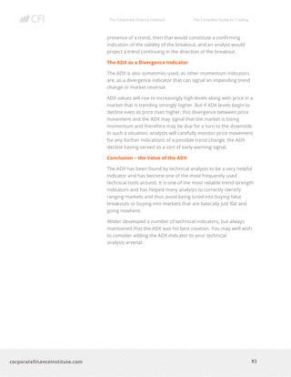 The Corporate Finance Institute The Complete Guide to Trading
83
corporatefinanceinstitute.com
presence of a trend, then that would constitute a confirming
indication of the validity of the breakout, and an analyst would
project a trend continuing in the direction of the breakout.
The ADX as a Divergence Indicator
The ADX is also sometimes used, as other momentum indicators
are, as a divergence indicator that can signal an impending trend
change or market reversal.
ADX values will rise to increasingly high levels along with price in a
market that is trending strongly higher. But if ADX levels begin to
decline even as price rises higher, this divergence between price
movement and the ADX may signal that the market is losing
momentum and therefore may be due for a turn to the downside.
In such a situation, analysts will carefully monitor price movement
for any further indications of a possible trend change, the ADX
decline having served as a sort of early warning signal.
Conclusion – the Value of the ADX
The ADX has been found by technical analysts to be a very helpful
indicator and has become one of the most frequently used
technical tools around. It is one of the most reliable trend strength
indicators and has helped many analysts to correctly identify
ranging markets and thus avoid being lured into buying false
breakouts or buying into markets that are basically just flat and
going nowhere.
Wilder developed a number of technical indicators, but always
maintained that the ADX was his best creation. You may well wish
to consider adding the ADX indicator to your technical
analysis arsenal.
 