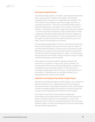 The Corporate Finance Institute The Complete Guide to Trading
85
corporatefinanceinstitute.com
Ascending Triangle Patterns
Ascending triangle patterns are bullish, meaning that they indicate
that a security’s price is likely to climb higher as the pattern
completes itself. This pattern is created with two trendlines. The
first trendline is flat, along the top of the triangle, and acts as a
resistance point which – after price successfully breaks above it –
signals the beginning or resumption of an uptrend. The second
trendline – the bottom line of the triangle that shows price support
– is a line of ascension formed by a series of higher lows. It is this
configuration formed by higher lows that forms the triangle and
gives it a bullish characterization. The basic interpretation is that
the pattern reveals that each time sellers attempt to push price
lower, they are increasingly less successful.
The ascending triangle pattern forms as a security’s price bounces
back and forth between the two lines. Prices move to a high at a
resistance level that leads to a drop in price as securities are sold.
Although price may fail to overcome the resistance several times,
this does not lead to increased power for sellers, as evidenced by
the fact that each sell-off after meeting resistance stops at a higher
level than the previous sell-off attempt.
Eventually price breaks through the upside resistance and
continues in an uptrend. In many cases, price is already in an
overall uptrend and the ascending triangle pattern is viewed as a
consolidation and continuation pattern. In the event that an
ascending triangle pattern forms during an overall downtrend in
the market, it is typically seen as a possible indication of an
impending market reversal to the upside.
Indications and Using the Ascending Triangle Pattern
Because the ascending triangle is a bullish pattern, it’s important to
pay close attention to the supporting ascension line because it
indicates that bears are gradually exiting the market. Bulls (buyers)
are then eventually capable of pushing the security price past the
resistance level indicated by the flat top line of the triangle.
As a trader, it’s wise to be cautious about making trade
entries before prices break above the resistance line because the
pattern may fail to fully form or be violated by a move to the
downside. There is less risk involved by waiting for the confirming
breakout. Buyers can then reasonably place stop-loss orders below
the low of the triangle pattern.
 