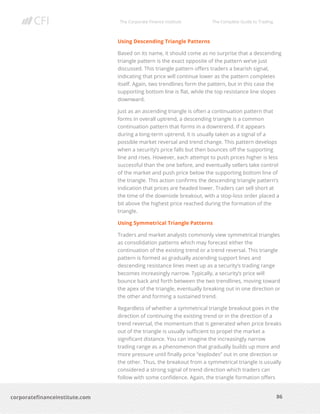 The Corporate Finance Institute The Complete Guide to Trading
86
corporatefinanceinstitute.com
Using Descending Triangle Patterns
Based on its name, it should come as no surprise that a descending
triangle pattern is the exact opposite of the pattern we’ve just
discussed. This triangle pattern offers traders a bearish signal,
indicating that price will continue lower as the pattern completes
itself. Again, two trendlines form the pattern, but in this case the
supporting bottom line is flat, while the top resistance line slopes
downward.
Just as an ascending triangle is often a continuation pattern that
forms in overall uptrend, a descending triangle is a common
continuation pattern that forms in a downtrend. If it appears
during a long-term uptrend, it is usually taken as a signal of a
possible market reversal and trend change. This pattern develops
when a security’s price falls but then bounces off the supporting
line and rises. However, each attempt to push prices higher is less
successful than the one before, and eventually sellers take control
of the market and push price below the supporting bottom line of
the triangle. This action confirms the descending triangle pattern’s
indication that prices are headed lower. Traders can sell short at
the time of the downside breakout, with a stop-loss order placed a
bit above the highest price reached during the formation of the
triangle.
Using Symmetrical Triangle Patterns
Traders and market analysts commonly view symmetrical triangles
as consolidation patterns which may forecast either the
continuation of the existing trend or a trend reversal. This triangle
pattern is formed as gradually ascending support lines and
descending resistance lines meet up as a security’s trading range
becomes increasingly narrow. Typically, a security’s price will
bounce back and forth between the two trendlines, moving toward
the apex of the triangle, eventually breaking out in one direction or
the other and forming a sustained trend.
Regardless of whether a symmetrical triangle breakout goes in the
direction of continuing the existing trend or in the direction of a
trend reversal, the momentum that is generated when price breaks
out of the triangle is usually sufficient to propel the market a
significant distance. You can imagine the increasingly narrow
trading range as a phenomenon that gradually builds up more and
more pressure until finally price “explodes” out in one direction or
the other. Thus, the breakout from a symmetrical triangle is usually
considered a strong signal of trend direction which traders can
follow with some confidence. Again, the triangle formation offers
 