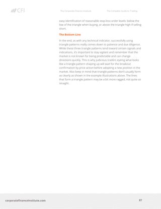 The Corporate Finance Institute The Complete Guide to Trading
87
corporatefinanceinstitute.com
easy identification of reasonable stop-loss order levels: below the
low of the triangle when buying, or above the triangle high if selling
short.
The Bottom Line
In the end, as with any technical indicator, successfully using
triangle patterns really comes down to patience and due diligence.
While these three triangle patterns tend toward certain signals and
indications, it’s important to stay vigilant and remember that the
market is not known for being predictable and can change
directions quickly. This is why judicious traders eyeing what looks
like a triangle pattern shaping up will wait for the breakout
confirmation by price action before adopting a new position in the
market. Also keep in mind that triangle patterns don’t usually form
as clearly as shown in the example illustrations above. The lines
that form a triangle pattern may be a bit more ragged, not quite so
straight.
 