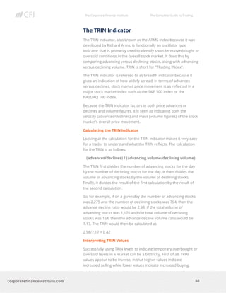 The Corporate Finance Institute The Complete Guide to Trading
88
corporatefinanceinstitute.com
The TRIN Indicator
The TRIN indicator, also known as the ARMS index because it was
developed by Richard Arms, is functionally an oscillator type
indicator that is primarily used to identify short-term overbought or
oversold conditions in the overall stock market. It does this by
comparing advancing versus declining stocks, along with advancing
versus declining volume. TRIN is short for “TRading INdex”.
The TRIN indicator is referred to as breadth indicator because it
gives an indication of how widely spread, in terms of advances
versus declines, stock market price movement is as reflected in a
major stock market index such as the S&P 500 Index or the
NASDAQ 100 Index.
Because the TRIN indicator factors in both price advances or
declines and volume figures, it is seen as indicating both the
velocity (advances/declines) and mass (volume figures) of the stock
market’s overall price movement.
Calculating the TRIN Indicator
Looking at the calculation for the TRIN indicator makes it very easy
for a trader to understand what the TRIN reflects. The calculation
for the TRIN is as follows:
(advances/declines) / (advancing volume/declining volume)
The TRIN first divides the number of advancing stocks for the day
by the number of declining stocks for the day. It then divides the
volume of advancing stocks by the volume of declining stocks.
Finally, it divides the result of the first calculation by the result of
the second calculation.
So, for example, if on a given day the number of advancing stocks
was 2,275 and the number of declining stocks was 764, then the
advance decline ratio would be 2.98. If the total volume of
advancing stocks was 1,176 and the total volume of declining
stocks was 164, then the advance decline volume ratio would be
7.17. The TRIN would then be calculated as
2.98/7.17 = 0.42
Interpreting TRIN Values
Successfully using TRIN levels to indicate temporary overbought or
oversold levels in a market can be a bit tricky. First of all, TRIN
values appear to be inverse, in that higher values indicate
increased selling while lower values indicate increased buying.
 