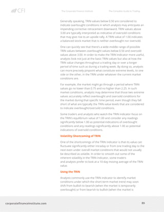 The Corporate Finance Institute The Complete Guide to Trading
89
corporatefinanceinstitute.com
Generally speaking, TRIN values below 0.50 are considered to
indicate overbought conditions in which analysts may anticipate an
impending corrective retracement downward. TRIN values above
3.00 are typically interpreted as indicative of oversold conditions
that may give rise to an upside rally. A TRIN value of 1.00 indicates
a balanced stock market that is neither overbought nor oversold.
One can quickly see that there’s a wide middle range of possible
TRIN values between overbought values below 0.50 and oversold
values above 3.00. In order to make the TRIN indicator more useful,
analysts look not just at the basic TRIN values but also at how the
TRIN value changes throughout a trading day or over a longer
period of time such as during a trading week. By doing so, analysts
can more precisely pinpoint what constitute extreme levels, to one
side or the other, in the TRIN under whatever the current market
conditions are.
For example, the market might go through a period where TRIN
values go no lower than 0.75 and no higher than 2.25. In such
market conditions, analysts may determine that those two extreme
values accurately reflect overbought and oversold conditions for
the market during that specific time period, even though they fall
short of what are typically the TRIN value levels that are considered
to indicate overbought/oversold conditions.
Some traders and analysts who watch the TRIN indicator focus on
the TRIN’s equilibrium value of 1.00 and consider any readings
significantly below 1.00 as potential indications of overbought
conditions and any readings significantly above 1.00 as potential
indications of oversold conditions.
Volatility Shortcoming of TRIN
One of the shortcomings of the TRIN indicator is that its value can
fluctuate significantly either intraday or from one trading day to the
next even under overall market conditions that would not usually
be described as volatile. In order to smooth out some of the
inherent volatility in the TRIN indicator, some traders
and analysts prefer to look at a 10-day moving average of the TRIN
value.
Using the TRIN
Analysts commonly use the TRIN indicator to identify market
conditions under which the short-term market trend may soon
shift from bullish to bearish (when the market is temporarily
overbought) or from bearish to bullish (when the market is
 