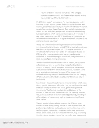 The Corporate Finance Institute The Complete Guide to Trading
9
corporatefinanceinstitute.com
• Futures and other financial derivatives – This category
includes futures contracts, the forex market, options, and an
expanding array of financial derivatives.
It’s difficult to classify some assets. For example, suppose you’re
investing in stock market futures. Should those be classified with
equities, since they’re essentially an investment in the stock market,
or with futures, since they’re futures? Gold and silver are tangible
assets, but are most frequently traded in the form of commodity
futures or options, which are financial derivatives. If you invest in a
real estate investment trust (REIT), should that be considered an
investment in real estate or as an equity investment since REITs are
exchange-traded securities?
Things are further complicated by the expansion in available
investments. Exchange-traded funds (ETFs), for example, are traded
like stocks on equity exchanges, but ETFs may be composed of
investments from one or more of the five basic asset classes. An
ETF that offers exposure to the gold market may be partly
composed of investments in gold bullion and partly composed of
stock shares of gold mining companies.
There are additional asset classes, such as artwork, various other
collectibles, and peer to peer lending. Hedge funds and other
sources of venture capital, along with markets that trade things
such as Bitcoin and other alternative currencies, represent some
other asset classes that are a bit more off the beaten path.
Generally speaking, the more an investment falls into the category
of “alternative investment”, the less liquid and the more risky it
tends to be.
Good news! – You don’t really have to know for certain which asset
class a specific investment falls under. You just need to understand
the basic concept that there are broad, general categories of
investments. That fact is primarily important because of the
concept of diversification. Diversification is the idea that you can
reduce the overall risk of your investment portfolio by investing in
different types of investments, such as investments in different
asset classes.
There is usually little correlation between the different asset
classes. In other words, during periods of time when equities are
performing well, bonds, real estate, and commodities may not be
performing well for investors. However, during bear markets in
stocks, other assets, such as real estate or bonds, may be showing
investors above average returns. You can hedge your investments
 