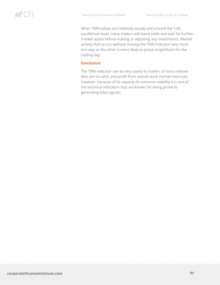The Corporate Finance Institute The Complete Guide to Trading
91
corporatefinanceinstitute.com
When TRIN values are relatively steady and around the 1.00
equilibrium level, many traders will stand aside and wait for further
market action before making or adjusting any investments. Market
activity that occurs without moving the TRIN indicator very much
one way or the other is more likely to prove insignificant for the
trading day.
Conclusion
The TRIN indicator can be very useful to traders of stock indexes
who aim to catch and profit from overall stock market reversals;
however, because of its capacity for extreme volatility it is one of
the technical indicators that are known for being prone to
generating false signals.
 