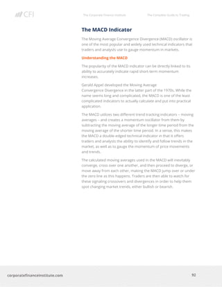 The Corporate Finance Institute The Complete Guide to Trading
92
corporatefinanceinstitute.com
The MACD Indicator
The Moving Average Convergence Divergence (MACD) oscillator is
one of the most popular and widely used technical indicators that
traders and analysts use to gauge momentum in markets.
Understanding the MACD
The popularity of the MACD indicator can be directly linked to its
ability to accurately indicate rapid short-term momentum
increases.
Gerald Appel developed the Moving Average
Convergence Divergence in the latter part of the 1970s. While the
name seems long and complicated, the MACD is one of the least
complicated indicators to actually calculate and put into practical
application.
The MACD utilizes two different trend tracking indicators – moving
averages – and creates a momentum oscillator from them by
subtracting the moving average of the longer time period from the
moving average of the shorter time period. In a sense, this makes
the MACD a double-edged technical indicator in that it offers
traders and analysts the ability to identify and follow trends in the
market, as well as to gauge the momentum of price movements
and trends.
The calculated moving averages used in the MACD will inevitably
converge, cross over one another, and then proceed to diverge, or
move away from each other, making the MACD jump over or under
the zero line as this happens. Traders are then able to watch for
these signaling crossovers and divergences in order to help them
spot changing market trends, either bullish or bearish.
 