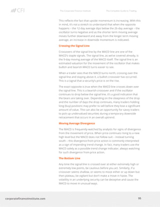 The Corporate Finance Institute The Complete Guide to Trading
95
corporatefinanceinstitute.com
This reflects the fact that upside momentum is increasing. With this
in mind, it’s not a stretch to understand that when the opposite
happens – the 12-day average dips below the 26-day average – the
oscillator turns negative and as the shorter term moving average
moves further downward and away from the longer term moving
average, an increase in downside momentum is indicated.
Crossing the Signal Line
Crossovers of the signal line by the MACD line are one of the
MACD’s staple signals. The signal line, as we’ve covered already, is
the 9-day moving average of the MACD itself. The signal line is an
estimated valuation for the movement of the oscillator that makes
bullish and bearish MACD turns easier to see.
When a trader sees that the MACD turns north, crossing over the
signal line and staying above it, a bullish crossover has occurred.
This is a signal that a security’s price is on the rise.
The exact opposite is true when the MACD line crosses down over
the signal line. This is a bearish crossover and if the oscillator
continues to drop below the signal line, it’s a good indication that
the bears are taking over. Depending on the steepness of the drop
and the number of days the drop continues, many traders holding
long (buy) positions may prefer to sell before they lose a significant
amount of value. This can also be an opportunity for savvy traders
to pick up undervalued securities during a temporary downside
retracement that occurs in an overall uptrend.
Moving Average Divergence
The MACD is frequently watched by analysts for signs of divergence
from the movement of price. When price continues rising to a new
high level but the MACD does not follow suit – instead turning
south – this divergence from price action is commonly interpreted
as a sign of impending trend change. In fact, many traders use the
MACD solely as a possible trend change indicator, always watching
for such divergence from price action.
The Bottom Line
Any time the signal line is crossed over at either extremely high or
extremely low points, be cautious before you act. Similarly, if a
crossover seems shallow, or seems to move either or up down but
then plateau, be vigilant but don’t make a move in haste. The
volatility in an underlying security can be deceptive and cause the
MACD to move in unusual ways.
 