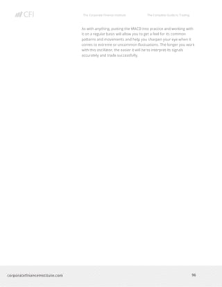 The Corporate Finance Institute The Complete Guide to Trading
96
corporatefinanceinstitute.com
As with anything, putting the MACD into practice and working with
it on a regular basis will allow you to get a feel for its common
patterns and movements and help you sharpen your eye when it
comes to extreme or uncommon fluctuations. The longer you work
with this oscillator, the easier it will be to interpret its signals
accurately and trade successfully.
 