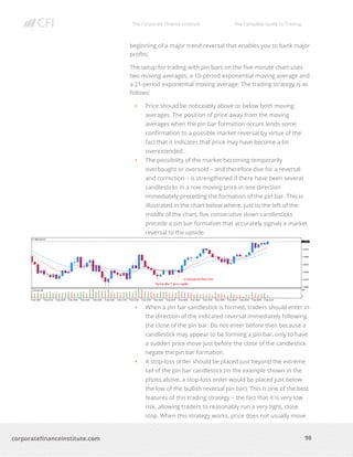 The Corporate Finance Institute The Complete Guide to Trading
98
corporatefinanceinstitute.com
beginning of a major trend reversal that enables you to bank major
profits.
The setup for trading with pin bars on the five-minute chart uses
two moving averages, a 10-period exponential moving average and
a 21-period exponential moving average. The trading strategy is as
follows:
• Price should be noticeably above or below both moving
averages. The position of price away from the moving
averages when the pin bar formation occurs lends some
confirmation to a possible market reversal by virtue of the
fact that it indicates that price may have become a bit
overextended.
• The possibility of the market becoming temporarily
overbought or oversold – and therefore due for a reversal
and correction – is strengthened if there have been several
candlesticks in a row moving price in one direction
immediately preceding the formation of the pin bar. This is
illustrated in the chart below where, just to the left of the
middle of the chart, five consecutive down candlesticks
precede a pin bar formation that accurately signals a market
reversal to the upside.
• When a pin bar candlestick is formed, traders should enter in
the direction of the indicated reversal immediately following
the close of the pin bar. Do not enter before then because a
candlestick may appear to be forming a pin bar, only to have
a sudden price move just before the close of the candlestick
negate the pin bar formation.
• A stop-loss order should be placed just beyond the extreme
tail of the pin bar candlestick (in the example shown in the
photo above, a stop-loss order would be placed just below
the low of the bullish reversal pin bar). This is one of the best
features of this trading strategy – the fact that it is very low
risk, allowing traders to reasonably run a very tight, close
stop. When this strategy works, price does not usually move
 