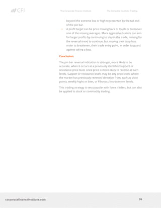 The Corporate Finance Institute The Complete Guide to Trading
99
corporatefinanceinstitute.com
beyond the extreme low or high represented by the tail end
of the pin bar.
• A profit target can be price moving back to touch or crossover
one of the moving averages. More aggressive traders can aim
for larger profits by continuing to stay in the trade, looking for
the reversal trend to continue, but moving their stop-loss
order to breakeven, their trade entry point, in order to guard
against taking a loss.
Conclusion
The pin bar reversal indication is stronger, more likely to be
accurate, when it occurs at a previously identified support or
resistance price level, since price is more likely to reverse at such
levels. Support or resistance levels may be any price levels where
the market has previously reversed direction from, such as pivot
points, weekly highs or lows, or Fibonacci retracement levels.
This trading strategy is very popular with forex traders, but can also
be applied to stock or commodity trading.
 