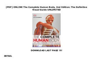 [PDF] ONLINE The Complete Human Body, 2nd Edition: The Definitive
Visual Guide UNLIMITED
DONWLOAD LAST PAGE !!!!
DETAIL
Free The Complete Human Body, 2nd Edition: The Definitive Visual Guide The Complete Human Body, 2nd Edition is the definitive illustrated guide to the human body as we know it today, from its development and form to its functions and disorders. Mysteries remain, but we have come a long way since the sketches and diagrams of the first anatomists in Ancient Greece.Now updated and expanded to include more information than before, The Complete Human Body, 2nd Edition explores the body's forms and functions in greater depth than any other popular reference, from muscle structure and activity to motor pathways within the brain. Illustrated with unprecedented clarity by computer-generated artworks and the latest medical and microscopic imaging, this comprehensive reference shows anatomical structures and bodily processes in incredible detail.We inhabit it, we are it, and we are surrounded by 7.2 billion examples of it on the planet - the human body. The Complete Human Body, 2nd Edition is your access all areas pass.Author Bio:Dr. Alice Roberts is an anatomist, osteoarchaeologist, physical anthropologist, paleopathologist, television presenter and author. She is the Professor of Public Engagement in Science at the University of Birmingham. Dr. Roberts has written four popular science books including DK's Evolution: The Human Story and the first edition of The Complete Human Body. She writes a regular science column for The Observer in London. She lives in Bristol, England, with her husband and two children.Reviews:The extraordinary detail of these pictures will give students an excellent understanding of the body's structure and organization... - School Library JournalAwards:American Journal of Nursing Book of the Year, Consumer Health category
 