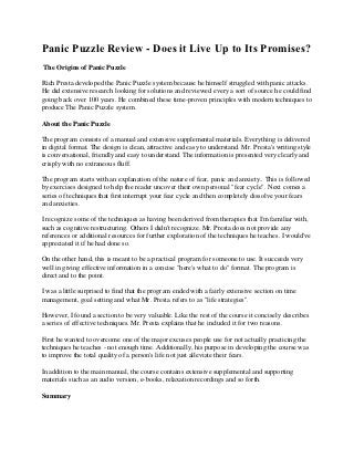 Panic Puzzle Review - Does it Live Up to Its Promises?
The Origins of Panic Puzzle

Rich Presta developed the Panic Puzzle system because he himself struggled with panic attacks.
He did extensive research looking for solutions and reviewed every a sort of source he could find
going back over 100 years. He combined these time-proven principles with modern techniques to
produce The Panic Puzzle system.

About the Panic Puzzle

The program consists of a manual and extensive supplemental materials. Everything is delivered
in digital format. The design is clean, attractive and easy to understand. Mr. Presta's writing style
is conversational, friendly and easy to understand. The information is presented very clearly and
crisply with no extraneous fluff.

The program starts with an explanation of the nature of fear, panic and anxiety.. This is followed
by exercises designed to help the reader uncover their own personal "fear cycle". Next comes a
series of techniques that first interrupt your fear cycle and then completely dissolve your fears
and anxieties.

I recognize some of the techniques as having been derived from therapies that I'm familiar with,
such as cognitive restructuring. Others I didn't recognize. Mr. Presta does not provide any
references or additional resources for further exploration of the techniques he teaches. I would've
appreciated it if he had done so.

On the other hand, this is meant to be a practical program for someone to use. It succeeds very
well in giving effective information in a concise "here's what to do" format. The program is
direct and to the point.

I was a little surprised to find that the program ended with a fairly extensive section on time
management, goal setting and what Mr. Presta refers to as "life strategies".

However, I found a section to be very valuable. Like the rest of the course it concisely describes
a series of effective techniques. Mr. Presta explains that he included it for two reasons.

First he wanted to overcome one of the major excuses people use for not actually practicing the
techniques he teaches - not enough time. Additionally, his purpose in developing the course was
to improve the total quality of a person's life not just alleviate their fears.

In addition to the main manual, the course contains extensive supplemental and supporting
materials such as an audio version, e-books, relaxation recordings and so forth.

Summary
 