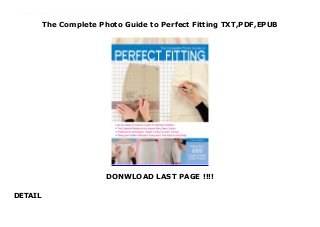 The Complete Photo Guide to Perfect Fitting TXT,PDF,EPUB
DONWLOAD LAST PAGE !!!!
DETAIL
Get now Download The Complete Photo Guide to Perfect Fitting read Online The Complete Photo Guide to Perfect Fitting is the ultimate reference for fitting test garments and transferring accurate adjustments to patterns. No matter what size or shape you are, wearing garments that fit perfectly makes you look and feel better. Rather than making commonly accepted changes to a commercial pattern, the method presented in this guide focuses on the way a test garment fits the body. The fabric is manipulated to improve the fit, and then those specific changes are made to the pattern. The result: patterns that fit perfectly!With The Complete Photo Guide to Perfect Fitting, you'll learn:The importance of a fitting axis and how to use it during a fittingHow to recognize fitting issues, such as drag lines and foldsHow to manipulate fabric to solve common and unusual fitting problemsHow to transfer the fitting changes to your pattern easilyBasic pattern-making skills to ensure accurate alterationsSee the fitting process from start to finish on basic garments, fitted on real people. Then follow fitting solutions on different body types. Hundreds of large color photos illustrate the techniques and concepts in simple step-by-step instructions. With these lessons, you will get the perfect fit for any body.
 
