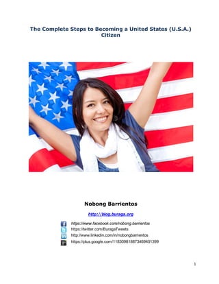 The Complete Steps to Becoming a United States (U.S.A.)
                        Citizen




                     Nobong Barrientos
                       http://blog.buraga.org

              https://www.facebook.com/nobong.barrientos
              https://twitter.com/BuragaTweets
              http://www.linkedin.com/in/nobongbarrientos
              https://plus.google.com/118309818873469401399




                                                              1
 