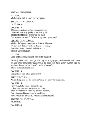 Save you, good madam.
HELENA.
Madam, my lord is gone, for ever gone.
SECOND GENTLEMAN.
Do not say so.
COUNTESS.
Think upon patience. Pray you, gentlemen,—
I have felt so many quirks of joy and grief
That the first face of neither on the start
Can woman me unto ’t. Where is my son, I pray you?
SECOND GENTLEMAN.
Madam, he’s gone to serve the Duke of Florence;
We met him thitherward, for thence we came,
And, after some despatch in hand at court,
Thither we bend again.
HELENA.
Look on this letter, madam; here’s my passport.
[Reads.] When thou canst get the ring upon my finger, which never shall come
off, and show me a child begotten of thy body that I am father to, then call me
husband; but in such a “then” I write a “never”.
This is a dreadful sentence.
COUNTESS.
Brought you this letter, gentlemen?
FIRST GENTLEMAN.
Ay, madam; And for the contents’ sake, are sorry for our pains.
COUNTESS.
I pr’ythee, lady, have a better cheer;
If thou engrossest all the griefs are thine,
Thou robb’st me of a moiety. He was my son,
But I do wash his name out of my blood,
And thou art all my child. Towards Florence is he?
SECOND GENTLEMAN.
Ay, madam.
COUNTESS.
 