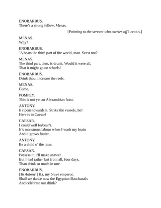 ENOBARBUS.
There’s a strong fellow, Menas.
[Pointing to the servant who carries off LEPIDUS.]
MENAS.
Why?
ENOBARBUS.
’A bears the third part of the world, man. Seest not?
MENAS.
The third part, then, is drunk. Would it were all,
That it might go on wheels!
ENOBARBUS.
Drink thou. Increase the reels.
MENAS.
Come.
POMPEY.
This is not yet an Alexandrian feast.
ANTONY.
It ripens towards it. Strike the vessels, ho!
Here is to Caesar!
CAESAR.
I could well forbear’t.
It’s monstrous labour when I wash my brain
And it grows fouler.
ANTONY.
Be a child o’ the time.
CAESAR.
Possess it, I’ll make answer.
But I had rather fast from all, four days,
Than drink so much in one.
ENOBARBUS.
[To Antony.] Ha, my brave emperor,
Shall we dance now the Egyptian Bacchanals
And celebrate our drink?
 