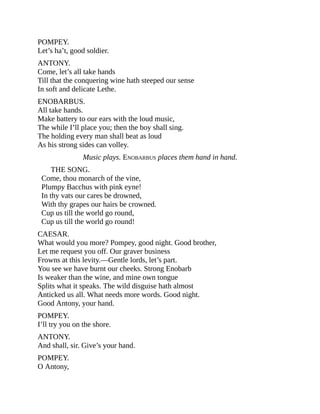 POMPEY.
Let’s ha’t, good soldier.
ANTONY.
Come, let’s all take hands
Till that the conquering wine hath steeped our sense
In soft and delicate Lethe.
ENOBARBUS.
All take hands.
Make battery to our ears with the loud music,
The while I’ll place you; then the boy shall sing.
The holding every man shall beat as loud
As his strong sides can volley.
Music plays. ENOBARBUS places them hand in hand.
THE SONG.
Come, thou monarch of the vine,
Plumpy Bacchus with pink eyne!
In thy vats our cares be drowned,
With thy grapes our hairs be crowned.
Cup us till the world go round,
Cup us till the world go round!
CAESAR.
What would you more? Pompey, good night. Good brother,
Let me request you off. Our graver business
Frowns at this levity.—Gentle lords, let’s part.
You see we have burnt our cheeks. Strong Enobarb
Is weaker than the wine, and mine own tongue
Splits what it speaks. The wild disguise hath almost
Anticked us all. What needs more words. Good night.
Good Antony, your hand.
POMPEY.
I’ll try you on the shore.
ANTONY.
And shall, sir. Give’s your hand.
POMPEY.
O Antony,
 