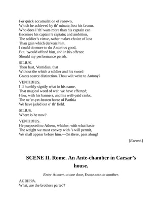 For quick accumulation of renown,
Which he achieved by th’ minute, lost his favour.
Who does i’ th’ wars more than his captain can
Becomes his captain’s captain; and ambition,
The soldier’s virtue, rather makes choice of loss
Than gain which darkens him.
I could do more to do Antonius good,
But ’twould offend him, and in his offence
Should my performance perish.
SILIUS.
Thou hast, Ventidius, that
Without the which a soldier and his sword
Grants scarce distinction. Thou wilt write to Antony?
VENTIDIUS.
I’ll humbly signify what in his name,
That magical word of war, we have effected;
How, with his banners, and his well-paid ranks,
The ne’er-yet-beaten horse of Parthia
We have jaded out o’ th’ field.
SILIUS.
Where is he now?
VENTIDIUS.
He purposeth to Athens, whither, with what haste
The weight we must convey with ’s will permit,
We shall appear before him.—On there, pass along!
[Exeunt.]
SCENE II. Rome. An Ante-chamber in Caesar’s
house.
Enter AGRIPPA at one door, ENOBARBUS at another.
AGRIPPA.
What, are the brothers parted?
 