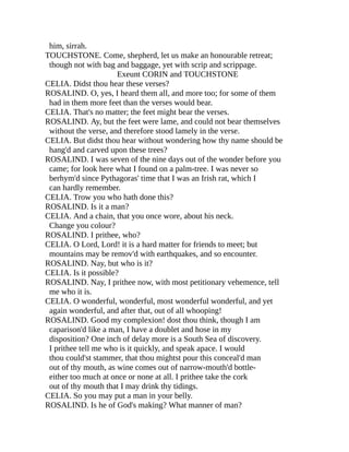 him, sirrah.
TOUCHSTONE. Come, shepherd, let us make an honourable retreat;
though not with bag and baggage, yet with scrip and scrippage.
Exeunt CORIN and TOUCHSTONE
CELIA. Didst thou hear these verses?
ROSALIND. O, yes, I heard them all, and more too; for some of them
had in them more feet than the verses would bear.
CELIA. That's no matter; the feet might bear the verses.
ROSALIND. Ay, but the feet were lame, and could not bear themselves
without the verse, and therefore stood lamely in the verse.
CELIA. But didst thou hear without wondering how thy name should be
hang'd and carved upon these trees?
ROSALIND. I was seven of the nine days out of the wonder before you
came; for look here what I found on a palm-tree. I was never so
berhym'd since Pythagoras' time that I was an Irish rat, which I
can hardly remember.
CELIA. Trow you who hath done this?
ROSALIND. Is it a man?
CELIA. And a chain, that you once wore, about his neck.
Change you colour?
ROSALIND. I prithee, who?
CELIA. O Lord, Lord! it is a hard matter for friends to meet; but
mountains may be remov'd with earthquakes, and so encounter.
ROSALIND. Nay, but who is it?
CELIA. Is it possible?
ROSALIND. Nay, I prithee now, with most petitionary vehemence, tell
me who it is.
CELIA. O wonderful, wonderful, most wonderful wonderful, and yet
again wonderful, and after that, out of all whooping!
ROSALIND. Good my complexion! dost thou think, though I am
caparison'd like a man, I have a doublet and hose in my
disposition? One inch of delay more is a South Sea of discovery.
I prithee tell me who is it quickly, and speak apace. I would
thou could'st stammer, that thou mightst pour this conceal'd man
out of thy mouth, as wine comes out of narrow-mouth'd bottle-
either too much at once or none at all. I prithee take the cork
out of thy mouth that I may drink thy tidings.
CELIA. So you may put a man in your belly.
ROSALIND. Is he of God's making? What manner of man?
 
