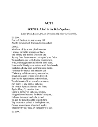 ACT I
SCENE I. A hall in the Duke’s palace.
Enter DUKE, EGEON, JAILER, OFFICERS and other ATTENDANTS.
EGEON.
Proceed, Solinus, to procure my fall,
And by the doom of death end woes and all.
DUKE.
Merchant of Syracusa, plead no more.
I am not partial to infringe our laws.
The enmity and discord which of late
Sprung from the rancorous outrage of your Duke
To merchants, our well-dealing countrymen,
Who, wanting guilders to redeem their lives,
Have seal’d his rigorous statutes with their bloods,
Excludes all pity from our threat’ning looks.
For since the mortal and intestine jars
’Twixt thy seditious countrymen and us,
It hath in solemn synods been decreed,
Both by the Syracusians and ourselves,
To admit no traffic to our adverse towns;
Nay more, if any born at Ephesus
Be seen at Syracusian marts and fairs;
Again, if any Syracusian born
Come to the bay of Ephesus, he dies,
His goods confiscate to the Duke’s dispose,
Unless a thousand marks be levied
To quit the penalty and to ransom him.
Thy substance, valued at the highest rate,
Cannot amount unto a hundred marks;
Therefore by law thou art condemn’d to die.
EGEON.
 