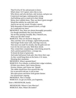They'll sit by th' fire and presume to know
What's done i' th' Capitol, who's like to rise,
Who thrives and who declines; side factions, and give out
Conjectural marriages, making parties strong,
And feebling such as stand not in their liking
Below their cobbled shoes. They say there's grain enough!
Would the nobility lay aside their ruth
And let me use my sword, I'd make a quarry
With thousands of these quarter'd slaves, as high
As I could pick my lance.
MENENIUS. Nay, these are almost thoroughly persuaded;
For though abundantly they lack discretion,
Yet are they passing cowardly. But, I beseech you,
What says the other troop?
MARCIUS. They are dissolv'd. Hang 'em!
They said they were an-hungry; sigh'd forth proverbs-
That hunger broke stone walls, that dogs must eat,
That meat was made for mouths, that the gods sent not
Corn for the rich men only. With these shreds
They vented their complainings; which being answer'd,
And a petition granted them- a strange one,
To break the heart of generosity
And make bold power look pale- they threw their caps
As they would hang them on the horns o' th' moon,
Shouting their emulation.
MENENIUS. What is granted them?
MARCIUS. Five tribunes, to defend their vulgar wisdoms,
Of their own choice. One's Junius Brutus-
Sicinius Velutus, and I know not. 'Sdeath!
The rabble should have first unroof'd the city
Ere so prevail'd with me; it will in time
Win upon power and throw forth greater themes
For insurrection's arguing.
MENENIUS. This is strange.
MARCIUS. Go get you home, you fragments.
Enter a MESSENGER, hastily
MESSENGER. Where's Caius Marcius?
MARCIUS. Here. What's the matter?
 