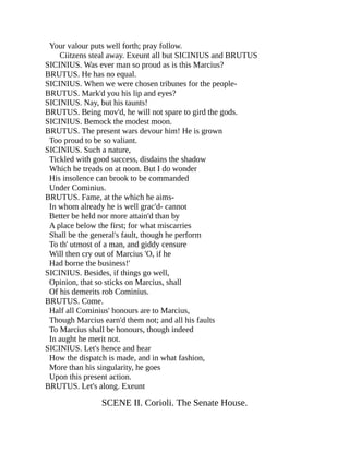 Your valour puts well forth; pray follow.
Ciitzens steal away. Exeunt all but SICINIUS and BRUTUS
SICINIUS. Was ever man so proud as is this Marcius?
BRUTUS. He has no equal.
SICINIUS. When we were chosen tribunes for the people-
BRUTUS. Mark'd you his lip and eyes?
SICINIUS. Nay, but his taunts!
BRUTUS. Being mov'd, he will not spare to gird the gods.
SICINIUS. Bemock the modest moon.
BRUTUS. The present wars devour him! He is grown
Too proud to be so valiant.
SICINIUS. Such a nature,
Tickled with good success, disdains the shadow
Which he treads on at noon. But I do wonder
His insolence can brook to be commanded
Under Cominius.
BRUTUS. Fame, at the which he aims-
In whom already he is well grac'd- cannot
Better be held nor more attain'd than by
A place below the first; for what miscarries
Shall be the general's fault, though he perform
To th' utmost of a man, and giddy censure
Will then cry out of Marcius 'O, if he
Had borne the business!'
SICINIUS. Besides, if things go well,
Opinion, that so sticks on Marcius, shall
Of his demerits rob Cominius.
BRUTUS. Come.
Half all Cominius' honours are to Marcius,
Though Marcius earn'd them not; and all his faults
To Marcius shall be honours, though indeed
In aught he merit not.
SICINIUS. Let's hence and hear
How the dispatch is made, and in what fashion,
More than his singularity, he goes
Upon this present action.
BRUTUS. Let's along. Exeunt
SCENE II. Corioli. The Senate House.
 