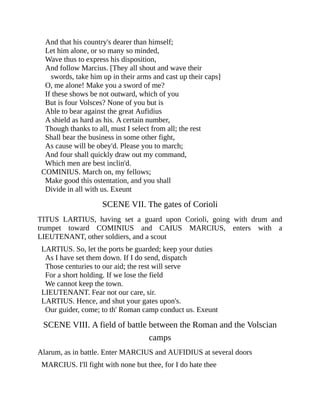 And that his country's dearer than himself;
Let him alone, or so many so minded,
Wave thus to express his disposition,
And follow Marcius. [They all shout and wave their
swords, take him up in their arms and cast up their caps]
O, me alone! Make you a sword of me?
If these shows be not outward, which of you
But is four Volsces? None of you but is
Able to bear against the great Aufidius
A shield as hard as his. A certain number,
Though thanks to all, must I select from all; the rest
Shall bear the business in some other fight,
As cause will be obey'd. Please you to march;
And four shall quickly draw out my command,
Which men are best inclin'd.
COMINIUS. March on, my fellows;
Make good this ostentation, and you shall
Divide in all with us. Exeunt
SCENE VII. The gates of Corioli
TITUS LARTIUS, having set a guard upon Corioli, going with drum and
trumpet toward COMINIUS and CAIUS MARCIUS, enters with a
LIEUTENANT, other soldiers, and a scout
LARTIUS. So, let the ports be guarded; keep your duties
As I have set them down. If I do send, dispatch
Those centuries to our aid; the rest will serve
For a short holding. If we lose the field
We cannot keep the town.
LIEUTENANT. Fear not our care, sir.
LARTIUS. Hence, and shut your gates upon's.
Our guider, come; to th' Roman camp conduct us. Exeunt
SCENE VIII. A field of battle between the Roman and the Volscian
camps
Alarum, as in battle. Enter MARCIUS and AUFIDIUS at several doors
MARCIUS. I'll fight with none but thee, for I do hate thee
 