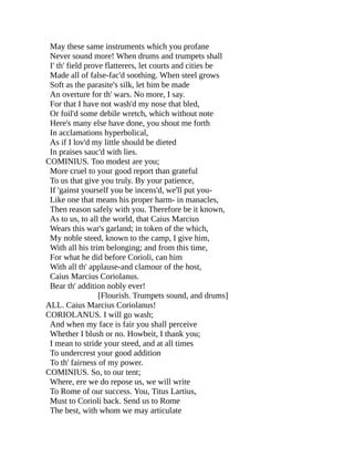 May these same instruments which you profane
Never sound more! When drums and trumpets shall
I' th' field prove flatterers, let courts and cities be
Made all of false-fac'd soothing. When steel grows
Soft as the parasite's silk, let him be made
An overture for th' wars. No more, I say.
For that I have not wash'd my nose that bled,
Or foil'd some debile wretch, which without note
Here's many else have done, you shout me forth
In acclamations hyperbolical,
As if I lov'd my little should be dieted
In praises sauc'd with lies.
COMINIUS. Too modest are you;
More cruel to your good report than grateful
To us that give you truly. By your patience,
If 'gainst yourself you be incens'd, we'll put you-
Like one that means his proper harm- in manacles,
Then reason safely with you. Therefore be it known,
As to us, to all the world, that Caius Marcius
Wears this war's garland; in token of the which,
My noble steed, known to the camp, I give him,
With all his trim belonging; and from this time,
For what he did before Corioli, can him
With all th' applause-and clamour of the host,
Caius Marcius Coriolanus.
Bear th' addition nobly ever!
[Flourish. Trumpets sound, and drums]
ALL. Caius Marcius Coriolanus!
CORIOLANUS. I will go wash;
And when my face is fair you shall perceive
Whether I blush or no. Howbeit, I thank you;
I mean to stride your steed, and at all times
To undercrest your good addition
To th' fairness of my power.
COMINIUS. So, to our tent;
Where, ere we do repose us, we will write
To Rome of our success. You, Titus Lartius,
Must to Corioli back. Send us to Rome
The best, with whom we may articulate
 