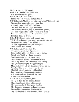 MENENIUS. Only fair speech.
COMINIUS. I think 'twill serve, if he
Can thereto frame his spirit.
VOLUMNIA. He must and will.
Prithee now, say you will, and go about it.
CORIOLANUS. Must I go show them my unbarb'd sconce? Must I
With my base tongue give to my noble heart
A lie that it must bear? Well, I will do't;
Yet, were there but this single plot to lose,
This mould of Marcius, they to dust should grind it,
And throw't against the wind. To th' market-place!
You have put me now to such a part which never
I shall discharge to th' life.
COMINIUS. Come, come, we'll prompt you.
VOLUMNIA. I prithee now, sweet son, as thou hast said
My praises made thee first a soldier, so,
To have my praise for this, perform a part
Thou hast not done before.
CORIOLANUS. Well, I must do't.
Away, my disposition, and possess me
Some harlot's spirit! My throat of war be turn'd,
Which quier'd with my drum, into a pipe
Small as an eunuch or the virgin voice
That babies lulls asleep! The smiles of knaves
Tent in my cheeks, and schoolboys' tears take up
The glasses of my sight! A beggar's tongue
Make motion through my lips, and my arm'd knees,
Who bow'd but in my stirrup, bend like his
That hath receiv'd an alms! I will not do't,
Lest I surcease to honour mine own truth,
And by my body's action teach my mind
A most inherent baseness.
VOLUMNIA. At thy choice, then.
To beg of thee, it is my more dishonour
Than thou of them. Come all to ruin. Let
Thy mother rather feel thy pride than fear
Thy dangerous stoutness; for I mock at death
With as big heart as thou. Do as thou list.
Thy valiantness was mine, thou suck'dst it from me;
 