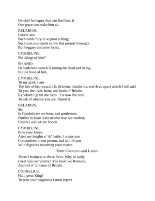 He shall be happy that can find him, if
Our grace can make him so.
BELARIUS.
I never saw
Such noble fury in so poor a thing;
Such precious deeds in one that promis’d nought
But beggary and poor looks.
CYMBELINE.
No tidings of him?
PISANIO.
He hath been search’d among the dead and living,
But no trace of him.
CYMBELINE.
To my grief, I am
The heir of his reward, [To Belarius, Guiderius, and Arviragus] which I will add
To you, the liver, heart, and brain of Britain,
By whom I grant she lives. ’Tis now the time
To ask of whence you are. Report it.
BELARIUS.
Sir,
In Cambria are we born, and gentlemen;
Further to boast were neither true nor modest,
Unless I add we are honest.
CYMBELINE.
Bow your knees.
Arise my knights o’ th’ battle; I create you
Companions to our person, and will fit you
With dignities becoming your estates.
Enter CORNELIUS and LADIES.
There’s business in these faces. Why so sadly
Greet you our victory? You look like Romans,
And not o’ th’ court of Britain.
CORNELIUS.
Hail, great King!
To sour your happiness I must report
 