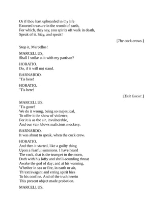 Or if thou hast uphoarded in thy life
Extorted treasure in the womb of earth,
For which, they say, you spirits oft walk in death,
Speak of it. Stay, and speak!
[The cock crows.]
Stop it, Marcellus!
MARCELLUS.
Shall I strike at it with my partisan?
HORATIO.
Do, if it will not stand.
BARNARDO.
’Tis here!
HORATIO.
’Tis here!
[Exit GHOST.]
MARCELLUS.
’Tis gone!
We do it wrong, being so majestical,
To offer it the show of violence,
For it is as the air, invulnerable,
And our vain blows malicious mockery.
BARNARDO.
It was about to speak, when the cock crew.
HORATIO.
And then it started, like a guilty thing
Upon a fearful summons. I have heard
The cock, that is the trumpet to the morn,
Doth with his lofty and shrill-sounding throat
Awake the god of day; and at his warning,
Whether in sea or fire, in earth or air,
Th’extravagant and erring spirit hies
To his confine. And of the truth herein
This present object made probation.
MARCELLUS.
 
