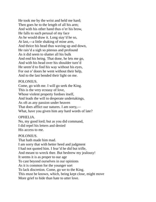 He took me by the wrist and held me hard;
Then goes he to the length of all his arm;
And with his other hand thus o’er his brow,
He falls to such perusal of my face
As he would draw it. Long stay’d he so,
At last,—a little shaking of mine arm,
And thrice his head thus waving up and down,
He rais’d a sigh so piteous and profound
As it did seem to shatter all his bulk
And end his being. That done, he lets me go,
And with his head over his shoulder turn’d
He seem’d to find his way without his eyes,
For out o’ doors he went without their help,
And to the last bended their light on me.
POLONIUS.
Come, go with me. I will go seek the King.
This is the very ecstasy of love,
Whose violent property fordoes itself,
And leads the will to desperate undertakings,
As oft as any passion under heaven
That does afflict our natures. I am sorry,—
What, have you given him any hard words of late?
OPHELIA.
No, my good lord; but as you did command,
I did repel his letters and denied
His access to me.
POLONIUS.
That hath made him mad.
I am sorry that with better heed and judgment
I had not quoted him. I fear’d he did but trifle,
And meant to wreck thee. But beshrew my jealousy!
It seems it is as proper to our age
To cast beyond ourselves in our opinions
As it is common for the younger sort
To lack discretion. Come, go we to the King.
This must be known, which, being kept close, might move
More grief to hide than hate to utter love.
 