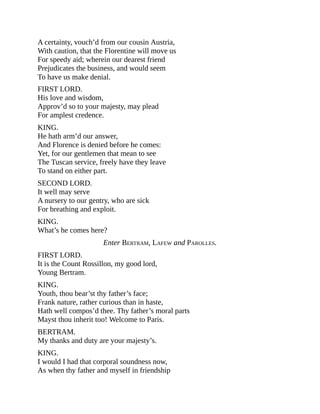 A certainty, vouch’d from our cousin Austria,
With caution, that the Florentine will move us
For speedy aid; wherein our dearest friend
Prejudicates the business, and would seem
To have us make denial.
FIRST LORD.
His love and wisdom,
Approv’d so to your majesty, may plead
For amplest credence.
KING.
He hath arm’d our answer,
And Florence is denied before he comes:
Yet, for our gentlemen that mean to see
The Tuscan service, freely have they leave
To stand on either part.
SECOND LORD.
It well may serve
A nursery to our gentry, who are sick
For breathing and exploit.
KING.
What’s he comes here?
Enter BERTRAM, LAFEW and PAROLLES.
FIRST LORD.
It is the Count Rossillon, my good lord,
Young Bertram.
KING.
Youth, thou bear’st thy father’s face;
Frank nature, rather curious than in haste,
Hath well compos’d thee. Thy father’s moral parts
Mayst thou inherit too! Welcome to Paris.
BERTRAM.
My thanks and duty are your majesty’s.
KING.
I would I had that corporal soundness now,
As when thy father and myself in friendship
 